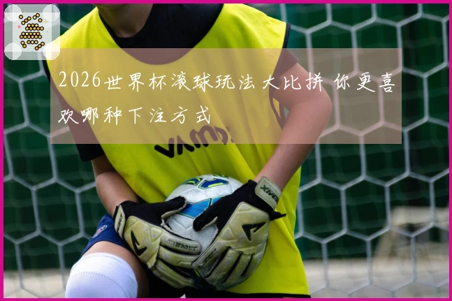 2026世界杯滚球玩法大比拼 你更喜欢哪种下注方式