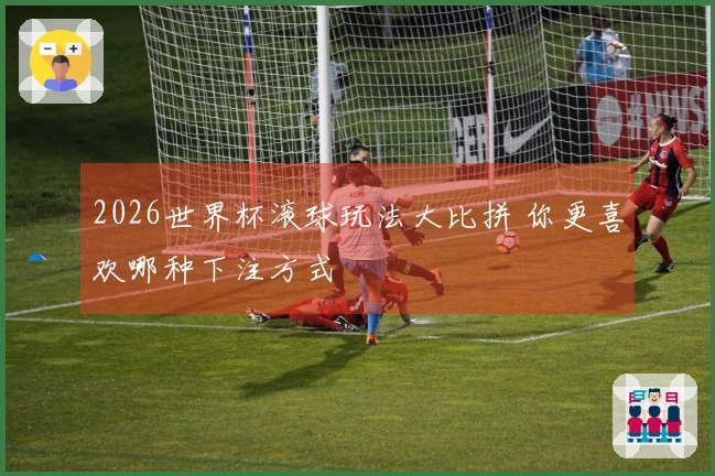 2026世界杯滚球玩法大比拼 你更喜欢哪种下注方式